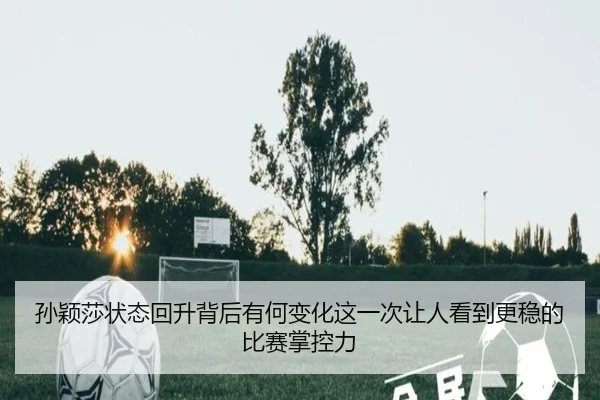 孙颖莎状态回升背后有何变化这一次让人看到更稳的比赛掌控力